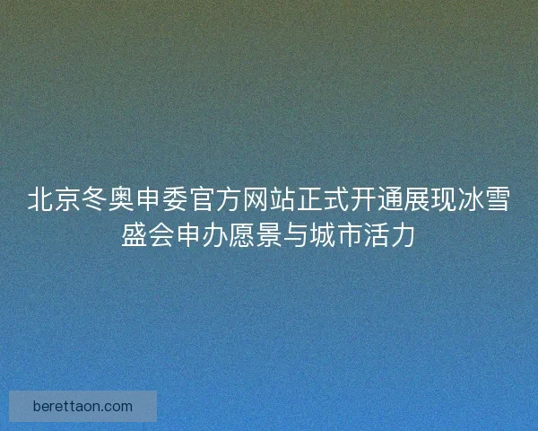 北京冬奥申委官方网站正式开通展现冰雪盛会申办愿景与城市活力